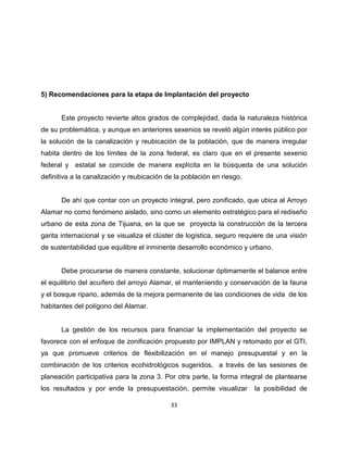5) Recomendaciones para la etapa de Implantación del proyecto


       Este proyecto revierte altos grados de complejidad, dada la naturaleza histórica
de su problemática, y aunque en anteriores sexenios se reveló algún interés público por
la solución de la canalización y reubicación de la población, que de manera irregular
habita dentro de los límites de la zona federal, es claro que en el presente sexenio
federal y estatal se coincide de manera explícita en la búsqueda de una solución
definitiva a la canalización y reubicación de la población en riesgo.


       De ahí que contar con un proyecto integral, pero zonificado, que ubica al Arroyo
Alamar no como fenómeno aislado, sino como un elemento estratégico para el rediseño
urbano de esta zona de Tijuana, en la que se proyecta la construcción de la tercera
garita internacional y se visualiza el clúster de logística, seguro requiere de una visión
de sustentabilidad que equilibre el inminente desarrollo económico y urbano.


       Debe procurarse de manera constante, solucionar óptimamente el balance entre
el equilibrio del acuífero del arroyo Alamar, el manteniendo y conservación de la fauna
y el bosque ripario, además de la mejora permanente de las condiciones de vida de los
habitantes del polígono del Alamar.


       La gestión de los recursos para financiar la implementación del proyecto se
favorece con el enfoque de zonificación propuesto por IMPLAN y retomado por el GTI,
ya que promueve criterios de flexibilización en el manejo presupuestal y en la
combinación de los criterios ecohidrológicos sugeridos, a través de las sesiones de
planeación participativa para la zona 3. Por otra parte, la forma integral de plantearse
los resultados y por ende la presupuestación, permite visualizar        la posibilidad de

                                            33
 