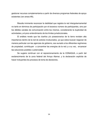 gestionar recursos complementarios a partir de diversos programas federales de apoyo
existentes (ver anexo #9).


      Resulta inminente reconocer la debilidad que registra la red intergubernamental
no tanto en términos de participación por el excesivo número de participantes, sino por
los débiles canales de comunicación entre los mismos, considerando la duplicidad de
actividades y el poco entendimiento de los límites jurisdiccionales.
      El análisis revela que los dueños y/o posesionarios de la tierra revisten alta
importancia dentro de la red de actores involucrados, ya que estos buscan negociar de
manera particular con las agencias de gobierno, eso aunado a los diferentes regímenes
de propiedad, contribuyen a concentrar las energías de la red y a su vez, encarecer
las soluciones posibles o potenciales.
      Se sugiere continuar con el reposicionamiento de la CONAGUA, a partir del
esclarecimiento de la zona federal del Arroyo Alamar, y la declaración explícita de
hacer incluyentes los procesos de toma de decisiones.




                                            34
 