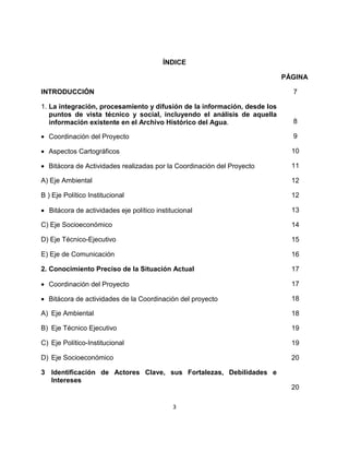 ÍNDICE

                                                                           PÁGINA

INTRODUCCIÓN                                                                 7

1. La integración, procesamiento y difusión de la información, desde los
   puntos de vista técnico y social, incluyendo el análisis de aquella
   información existente en el Archivo Histórico del Agua.                   8

• Coordinación del Proyecto                                                  9

• Aspectos Cartográficos                                                     10

• Bitácora de Actividades realizadas por la Coordinación del Proyecto        11

A) Eje Ambiental                                                             12

B ) Eje Político Institucional                                               12

• Bitácora de actividades eje político institucional                         13

C) Eje Socioeconómico                                                        14

D) Eje Técnico-Ejecutivo                                                     15

E) Eje de Comunicación                                                       16

2. Conocimiento Preciso de la Situación Actual                               17

• Coordinación del Proyecto                                                  17

• Bitácora de actividades de la Coordinación del proyecto                    18

A) Eje Ambiental                                                             18

B) Eje Técnico Ejecutivo                                                     19

C) Eje Político-Institucional                                                19

D) Eje Socioeconómico                                                        20

3 Identificación de Actores Clave, sus Fortalezas, Debilidades e
  Intereses
                                                                             20

                                             3
 