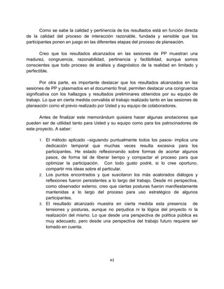 Como se sabe la calidad y pertinencia de los resultados está en función directa
de la calidad del proceso de interacción razonable, fundada y sensible que los
participantes ponen en juego en las diferentes etapas del proceso de planeación.

       Creo que los resultados alcanzados en las sesiones de PP muestran una
madurez, congruencia, razonabilidad, pertinencia y factibilidad, aunque somos
conscientes que todo proceso de análisis y diagnóstico de la realidad en limitado y
perfectible.

        Por otra parte, es importante destacar que los resultados alcanzados en las
sesiones de PP y plasmados en el documento final, permiten destacar una congruencia
significativa con los hallazgos y resultados preliminares obtenidos por su equipo de
trabajo. Lo que en cierta medida convalida el trabajo realizado tanto en las sesiones de
planeación como el previo realizado por Usted y su equipo de colaboradores.

       Antes de finalizar este memorándum quisiera hacer algunas anotaciones que
pueden ser de utilidad tanto para Usted y su equipo como para los patrocinadores de
este proyecto. A saber:

      1. El método aplicado –siguiendo puntualmente todos los pasos- implica una
         dedicación temporal que muchas veces resulta excesiva para los
         participantes. He estado reflexionando sobre formas de acortar algunos
         pasos, de forma tal de liberar tiempo y compactar el proceso para que
         optimizar la participación. Con todo gusto podré, si lo cree oportuno,
         compartir mis ideas sobre el particular.
      2. Los puntos encontrados y que suscitaron los más acalorados diálogos y
         reflexiones fueron persistentes a lo largo del trabajo. Desde mi perspectiva,
         como observador externo, creo que ciertas posturas fueron manifiestamente
         mantenidas a lo largo del proceso para uso estratégico de algunos
         participantes.
      3. El resultado alcanzado muestra en cierta medida esta presencia            de
         tensiones y posturas, aunque no perjudica ni la lógica del proyecto ni la
         realización del mismo. Lo que desde una perspectiva de política pública es
         muy adecuado, pero desde una perspectiva del trabajo futuro requiere ser
         tomado en cuenta.




                                          43
 