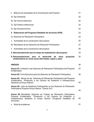 •   Bitácora de actividades de la Coordinación del Proyecto                    21

A) Eje Ambiental                                                               22

B) Eje Técnico-Ejecutivo                                                       22

C) Eje Político-institucional                                                  22

E) Eje Socioeconómico                                                          23

4 Elaboración del Programa Detallado de Acciones (PDA)                         23

A) Sesiones de Planeación Participativa                                        23

•   Actividades de la coordinación del proyecto                                25

B) Resultados de las Sesiones de Planeación Participativa                      27

•   Actividades de la coordinación del proyecto                                28

5. Recomendaciones para la etapa de implantación del proyecto                  33

6. Recomendaciones para el desarrollo de otros                   proyectos     35
   emblemáticos en otras zonas (del estado, región y país)


ANEXOS                                                                         36

Anexo #1. Invitación a las Sesiones de Planeación Participativa del Proyecto   37
Emblemático
Anexo #2. Ficha Ejecutiva para las Sesiones de Planeación Participativa        39

Anexo #3. Minuta de las Sesiones de Planeación Participativa del Proyecto
Emblemático: “Protección a los Centros de Población e Infraestructura
Aledaños al Arroyo Alamar”.                                                    42

Anexo #4 Lista de Asistencia Participantes en las Sesiones de Planeación
Participativa Proyecto Arroyo Alamar. Tijuana, B.C.
                                                                               44

Anexo #5 Resultados Sesiones de Trabajo de Planeación Participativa
Proyecto Emblemático: “Protección a los Centros de Población e
Infraestructura Aledaños al Arroyo Alamar” (Programa Detallado de              50
Acciones)

•   Árbol de problemas                                                         51

                                           4
 