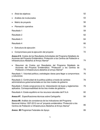 •   Árbol de objetivos                                                          52

•   Análisis de involucrados                                                    53

•   Matriz de proyecto                                                          56

•   Planeación operativa                                                        59

Resultado 1                                                                     59

Resultado 2                                                                     62

Resultado 3                                                                     64

Resultado 4                                                                     66

•   Estructura de ejecución                                                     71

•   Compromisos para la ejecución del proyecto                                  72

Anexo # 6. Costos de los Resultados-Actividades del Programa Detallado de
Acciones del Proyecto Emblemático: Protección a los Centros de Población e
Infraestructura Aledaños al Arroyo Alamar"                                      74

•   Resumen de Costos por Resultados del Programa Detallado de
    Acciones del Proyecto Emblemático: "Protección a los Centros de
    Población e Infraestructura aledaños al arroyo Alamar"                      75

Resultado 1. Voluntad política y estrategias claras para llegar a compromisos   76
y soluciones
Resultado 2. Continuidad de la política pública a través de cambios             78
administrativos gubernamentales en los tres niveles de gobierno
Resultado 3. Existe congruencia en la interpretación de leyes y reglamentos     79
aplicados. Corresponsabilidad de los tres niveles de gobierno
Resultado 4. Existe equilibrio en los recursos naturales del P.A.A              82

Anexo #7. Especificaciones técnicas sobre Cartografía                           84

Anexo #8. Análisis de consistencia de los Indicadores del Programa
Nacional Hídrico 1007-2012 con el “proyecto emblemático “Protección a los
Centros de Población e Infraestructura Aledaños al Arroyo Alamar”               86

Anexo #9 Programas Federales de Apoyo                                           89


                                            5
 