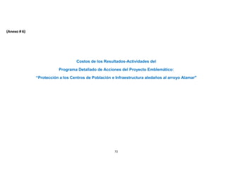 (Anexo # 6)




                                  Costos de los Resultados-Actividades del

                         Programa Detallado de Acciones del Proyecto Emblemático:

              “Protección a los Centros de Población e Infraestructura aledaños al arroyo Alamar"




                                                      72
 