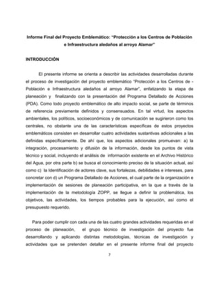 Informe Final del Proyecto Emblemático: “Protección a los Centros de Población
                    e Infraestructura aledaños al arroyo Alamar”


INTRODUCCIÓN


      El presente informe se orienta a describir las actividades desarrolladas durante
el proceso de investigación del proyecto emblemático “Protección a los Centros de -
Población e Infraestructura aledaños al arroyo Alamar”, enfatizando la etapa de
planeación y   finalizando con la presentación del Programa Detallado de Acciones
(PDA). Como todo proyecto emblemático de alto impacto social, se parte de términos
de referencia previamente definidos y consensuados. En tal virtud, los aspectos
ambientales, los políticos, socioeconómicos y de comunicación se sugirieron como los
centrales, no obstante una de las características específicas de estos proyectos
emblemáticos consisten en desarrollar cuatro actividades sustantivas adicionales a las
definidas específicamente. De ahí que, los aspectos adicionales promuevan: a) la
integración, procesamiento y difusión de la información, desde los puntos de vista
técnico y social, incluyendo el análisis de información existente en el Archivo Histórico
del Agua, por otra parte b) se busca el conocimiento preciso de la situación actual, así
como c) la Identificación de actores clave, sus fortalezas, debilidades e intereses, para
concretar con d) un Programa Detallado de Acciones, el cual parte de la organización e
implementación de sesiones de planeación participativa, en la que a través de la
implementación de la metodología ZOPP, se llegue a definir la problemática, los
objetivos, las actividades, los tiempos probables para la ejecución, así como el
presupuesto requerido.


   Para poder cumplir con cada una de las cuatro grandes actividades requeridas en el
proceso de planeación,        el grupo técnico de investigación del proyecto fue
desarrollando y aplicando distintas metodologías, técnicas de investigación y
actividades que se pretenden detallar en el presente informe final del proyecto

                                           7
 