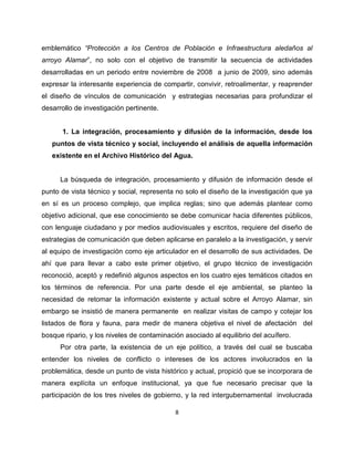 emblemático “Protección a los Centros de Población e Infraestructura aledaños al
arroyo Alamar”, no solo con el objetivo de transmitir la secuencia de actividades
desarrolladas en un periodo entre noviembre de 2008 a junio de 2009, sino además
expresar la interesante experiencia de compartir, convivir, retroalimentar, y reaprender
el diseño de vínculos de comunicación y estrategias necesarias para profundizar el
desarrollo de investigación pertinente.


      1. La integración, procesamiento y difusión de la información, desde los
   puntos de vista técnico y social, incluyendo el análisis de aquella información
   existente en el Archivo Histórico del Agua.


      La búsqueda de integración, procesamiento y difusión de información desde el
punto de vista técnico y social, representa no solo el diseño de la investigación que ya
en sí es un proceso complejo, que implica reglas; sino que además plantear como
objetivo adicional, que ese conocimiento se debe comunicar hacia diferentes públicos,
con lenguaje ciudadano y por medios audiovisuales y escritos, requiere del diseño de
estrategias de comunicación que deben aplicarse en paralelo a la investigación, y servir
al equipo de investigación como eje articulador en el desarrollo de sus actividades. De
ahí que para llevar a cabo este primer objetivo, el grupo técnico de investigación
reconoció, aceptó y redefinió algunos aspectos en los cuatro ejes temáticos citados en
los términos de referencia. Por una parte desde el eje ambiental, se planteo la
necesidad de retomar la información existente y actual sobre el Arroyo Alamar, sin
embargo se insistió de manera permanente en realizar visitas de campo y cotejar los
listados de flora y fauna, para medir de manera objetiva el nivel de afectación del
bosque ripario, y los niveles de contaminación asociado al equilibrio del acuífero.
      Por otra parte, la existencia de un eje político, a través del cual se buscaba
entender los niveles de conflicto o intereses de los actores involucrados en la
problemática, desde un punto de vista histórico y actual, propició que se incorporara de
manera explícita un enfoque institucional, ya que fue necesario precisar que la
participación de los tres niveles de gobierno, y la red intergubernamental involucrada

                                            8
 