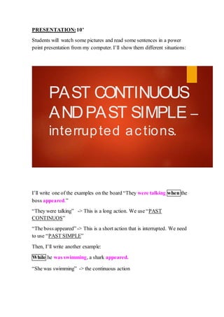 PRESENTATION:10’
Students will watch some pictures and read some sentences in a power
point presentation from my computer. I’ll show them different situations:
PAST CONTINUOUS
ANDPAST SIMPLE –
interrupted actions.
I’ll write one of the examples on the board “They were talking when the
boss appeared.”
“They were talking” -> This is a long action. We use “PAST
CONTINUOS”
“The boss appeared” -> This is a short action that is interrupted. We need
to use “PAST SIMPLE”
Then, I’ll write another example:
While he was swimming, a shark appeared.
“She was swimming” -> the continuous action
 