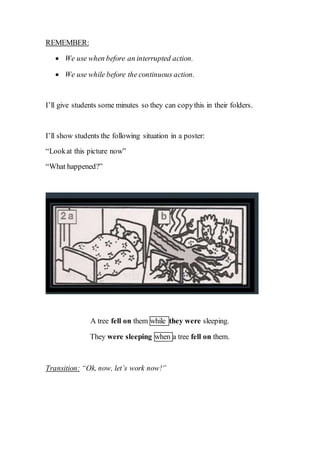 REMEMBER:
 We use when before an interrupted action.
 We use while before the continuous action.
I’ll give students some minutes so they can copythis in their folders.
I’ll show students the following situation in a poster:
“Lookat this picture now”
“What happened?”
A tree fell on them while they were sleeping.
They were sleeping when a tree fell on them.
Transition: “Ok, now, let’s work now!”
 