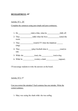 DEVELOPMENT: 60’
Activity N°1: 20’
Complete the sentences using past simple and past continuous.
1- He _____________ (ride) a bike, when he _____________(fall) off.
2- They _____________(talk) when the boss ____________ (enter) the
room.
3- They ______________ (watch) TV when the telephone ______
(ring).
4- They ____________(play) football when it ____________(start) to
rain.
5- While she ___________ (run), she ____________ (see)a dog.
6- While he ____________ (swim), a shark _____________(appear).
I’ll encourage students to write the answers on the board.
Activity N°2: 15’
Can you correct the mistakes? Each sentence has one mistake. Write the
correct sentence.
1- Mary was seeing the shark while she was surfing.
 