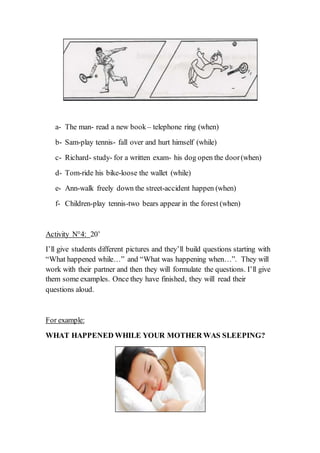 a- The man- read a new book– telephone ring (when)
b- Sam-play tennis- fall over and hurt himself (while)
c- Richard- study- for a written exam- his dog open the door(when)
d- Tom-ride his bike-loose the wallet (while)
e- Ann-walk freely down the street-accident happen (when)
f- Children-play tennis-two bears appear in the forest (when)
Activity N°4: 20’
I’ll give students different pictures and they’ll build questions starting with
“What happened while…” and “What was happening when…”. They will
work with their partner and then they will formulate the questions. I’ll give
them some examples. Once they have finished, they will read their
questions aloud.
For example:
WHAT HAPPENED WHILE YOUR MOTHER WAS SLEEPING?
 