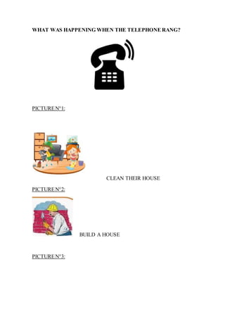 WHAT WAS HAPPENING WHEN THE TELEPHONE RANG?
PICTUREN°1:
CLEAN THEIR HOUSE
PICTUREN°2:
BUILD A HOUSE
PICTUREN°3:
 