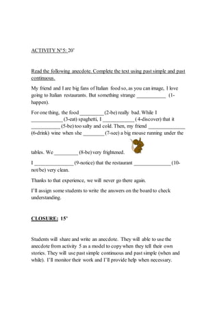 ACTIVITY N°5: 20’
Read the following anecdote. Complete the text using past simple and past
continuous.
My friend and I are big fans of Italian food so, as you can image, I love
going to Italian restaurants. But something strange ___________ (1-
happen).
For one thing, the food _________(2-be) really bad. While I
____________(3-eat) spaghetti, I ____________(4-discover) that it
___________ (5-be) too salty and cold. Then, my friend ______________
(6-drink) wine when she ________(7-see) a big mouse running under the
tables. We _________ (8-be)very frightened.
I _______________(9-notice) that the restaurant ______________(10-
not/be) very clean.
Thanks to that experience, we will never go there again.
I’ll assign some students to write the answers on the board to check
understanding.
CLOSURE: 15’
Students will share and write an anecdote. They will able to use the
anecdote from activity 5 as a model to copywhen they tell their own
stories. They will use past simple continuous and past simple (when and
while). I’ll monitor their work and I’ll provide help when necessary.
 