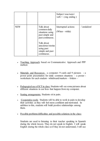 Subject+was/were+
verb + (-ing ending )
NEW Talk about
common daily
situations using
past simple and
past continuous.
Talk about
anecdotes/stories
using past
simple and past
continuous.
Interrupted actions:
(When – while)
/ˈænɪkdəʊt/
 Teaching Approach: based on Communicative Approach and PPP
method.
 Materials and Resources: a computer- 9 cards and 9 pictures - a
power point presentation for daily common situations – a poster -
worksheets for each student– whiteboard/markers – folders –
 Pedagogical use of ICT in class: Students will see some pictures about
different situations in our lives that happen from my computer.
 Seating arrangements: Students sit in pairs.
 Cooperative work: Students will be able to work in pairs to develop
their activities as they will feel more confident and motivated. In
addition to this, students will build positive relationships among
them.
 Possible problems/difficulties and possible solutions in the class:
Students are used to listening to their teacher speaking in Spanish
during the whole lesson. They do not speak in English. I will speak
English during the whole class so if they do not understand, I will use
 