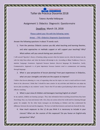 Taller de Práctica Docente 2018
Tutora: Aurelia Velázquez
Assignment 1: Didactics Diagnostic Questionnaire
Deadline: March 19, 2018
Please submit your file with the following name:
Arroyo – TPD –Didactics Diagnostic Questionnaire
Answer the following questions in about 75 words each.
1. From the previous Didactic courses you did, what teaching and learning theories,
and what approaches or methods support or will support your teaching? Why?
What authors will you consult during your practicum?
I will consult Vigotsky’s theory of learning taking account what the learner can do, what the learner can do
with the help from others and what the learner will attempt to do. According to Brian Tomlinson, I have to
mention Language Awareness Approach because learners discover language for themselves. Lastly,
Communicative Approach is of great importance because learners need to communicate real meaning
through language.
2. What is your perspective of lesson planning? From past experiences in Didactics,
what are your strengths and what are the aspects to improve?
I believe that lesson planning is a way of organizing what are the topics we want to teach and how to teach
them in the classroom. I think that I should be more creative in my activities and think how can adapt my
lesson plan according to my students’ needs. I know that if I can make a good planning it allows me for more
effective teaching.
3. What is your view of children and teenagers learning English at school?
In my opinion, children are learning sponges. They take information fromeverything around them, they learn
from things they see, hear and interact with. Also, they are curious about the world and love learning through
games for example. On the other hand, teenagers are developing as thinkers and they understand the
difference between the real and the imaginary. We have to hold their interests and motivate themall the time.
4. How much exposure to the L2 do you think it is necessary to include in your
classes? What are the sources of this exposure? Do you favour an English-only
perspective? Why?
 