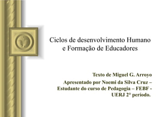 Ciclos de desenvolvimento Humano e Formação de Educadores Texto de Miguel G. Arroyo Apresentado por Noemi da Silva Cruz – Estudante do curso de Pedagogia – FEBF - UERJ 2° período.  