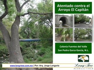 Atentado	
  contra	
  el	
  
Arroyo	
  El	
  Capitán	
  

1	
  

Colonia	
  Fuentes	
  del	
  Valle	
  
San	
  Pedro	
  Garza	
  García,	
  N.L.	
  

Noviembre	
  2012	
  

www.long-tree.com.mx | Por: Arq. Jorge Longoria

 