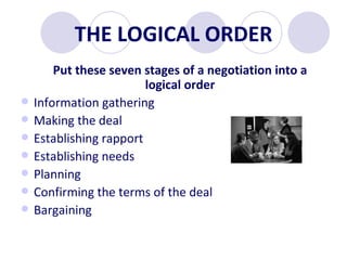 THE LOGICAL ORDER Put these seven stages of a negotiation into a logical order Information gathering Making the deal  Establishing rapport Establishing needs Planning  Confirming the terms of the deal Bargaining 