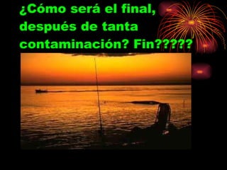 ¿Cómo será el final, después de tanta contaminación? Fin????? 