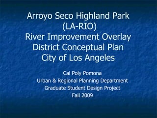 Arroyo Seco Highland Park (LA-RIO) River Improvement Overlay District Conceptual PlanCity of Los Angeles Cal Poly Pomona Urban & Regional Planning Department Graduate Student Design Project Fall 2009 