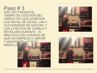 Paso # 3 
UNA VEZ PASADO EL 
TIEMPO DE COCCIÓN DEL 
ARROZ HAY QUE AGREGAR 
LOS 500 ML DE LECHE, LAS 4 
CUCHARADAS DE AZÚCAR, Y 
LOS 2 PALITOS DE CANELA Y 
REVÓLVER DURANTE 10 
MINUTOS CON CUIDADO DE 
QUE NO EMPIECE A HERVIR 
Y MANTENER A FUEGO 
MEDIO-LENTO 
 