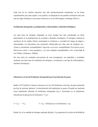 Cada uno de los criterios anteriores han sido satisfactoriamente introducidos en las líneas
experimentales que están sujetas a este análisis, en búsqueda de una posible correlación entre este
tipo de rasgos fenotípicos y una mayor eficiencia en el uso del nitrógeno. (Jennings,1981)(12).
Fertilización nitrogenada y predisposición a enfermedades y disturbios fisiológicos
Las altas dosis de nitrógeno empleadas en arroz siempre han sido consideradas un factor
determinante en la predisposición de la planta a disturbios fisiológicos. El nitrógeno aumenta la
suculencia de los tejidos foliares aumentando la incidencia y severidad del ataque de plagas y
enfermedades. Los desordenes más seriamente influenciados por altas tasas de nitrógeno son :
Ácame o volcamiento, susceptibilidad a Tagosodes oryzicolus, susceptibilidad a Pyricularia grisea,
Rhizoctonia solani, y otros patógenos, y en zona templada susceptibilidad a frío. (Cartwright &
Lee.1998)(3). (Fedearroz. 2000)(8).
Por esta razón los resultados provenientes de esta investigación, son aplicables a variedades
modernas con altas tasas de asimilación de nitrógeno y resistencias a este tipo de enfermedades y
disturbios fisiológicos.
Eficiencia en el uso del fertilizante nitrogenado para la producción de grano
Barber (1977) definió el término eficiencia en el uso del fertilizante como Kg. de grano producido
por Kg. de nutriente aplicado. La determinación del rendimiento en grano (Y) puede ser analizada
como rendimiento obtenido sin fertilizante nitrogenado (Y0) e incremento en el rendimiento
obtenido por la aplicación de fertilizante (^ Y F) :
Y = Y0 + ^ Y F Y = Y0 + (Eficiencia en el fertilizante) x NF
Donde NF es la cantidad de nitrógeno aplicado (Kg/ha) y YO representa los niveles de fertilidad de
 