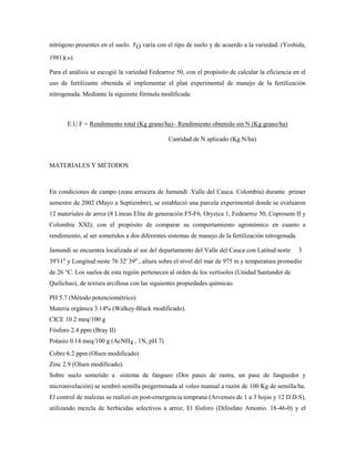nitrógeno presentes en el suelo. YO varía con el tipo de suelo y de acuerdo a la variedad. (Yoshida,
1981)(30).
Para el análisis se escogió la variedad Fedearroz 50, con el propósito de calcular la eficiencia en el
uso de fertilizante obtenida al implementar el plan experimental de manejo de la fertilización
nitrogenada. Mediante la siguiente fórmula modificada:
E.U.F = Rendimiento total (Kg grano/ha)– Rendimiento obtenido sin N (Kg grano/ha)
Cantidad de N aplicado (Kg N/ha)
MATERIALES Y MÉTODOS
En condiciones de campo (zona arrocera de Jamundí .Valle del Cauca. Colombia) durante primer
semestre de 2002 (Mayo a Septiembre), se estableció una parcela experimental donde se evaluaron
12 materiales de arroz (8 Líneas Elite de generación F5-F6, Oryzica 1, Fedearroz 50, Coprosem II y
Colombia XXI); con el propósito de comparar su comportamiento agronómico en cuanto a
rendimiento, al ser sometidos a dos diferentes sistemas de manejo de la fertilización nitrogenada.
Jamundí se encuentra localizada al sur del departamento del Valle del Cauca con Latitud norte 3
39'11'' y Longitud oeste 76 32' 39'' , altura sobre el nivel del mar de 975 m y temperatura promedio
de 26 °C. Los suelos de esta región pertenecen al orden de los vertisoles (Unidad Santander de
Quilichao), de textura arcillosa con las siguientes propiedades químicas:
PH 5.7 (Método potenciométrico)
Materia orgánica 3.14% (Walkey-Black modificado).
CICE 10.2 meq/100 g
Fósforo 2.4 ppm (Bray II)
Potasio 0.14 meq/100 g (AcNH4 , 1N, pH 7)
Cobre 6.2 ppm (Olsen modificado)
Zinc 2.9 (Olsen modificado).
Sobre suelo sometido a sistema de fangueo (Dos pases de rastra, un pase de fanguedor y
micronivelación) se sembró semilla pregerminada al voleo manual a razón de 100 Kg de semilla/ha.
El control de malezas se realizó en post-emergencia temprana (Arvenses de 1 a 3 hojas y 12 D.D.S),
utilizando mezcla de herbicidas selectivos a arroz. El fósforo (Difosfato Amonio. 18-46-0) y el
 