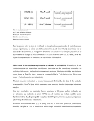 PSI ( 5 DAS) 75 de N inicial Sobre suelo seco incorporado
con rastra y luego fangueado
ALP (30 DDS) 25 de N inicial Sobre suelo seco incorporado
con agua
IP. ( 60DDS) 100 de N Adicional Sobre suelo seco incorporado
con agua
PSI: Pre-Siembra incorporado.
ALP: Antes de Lámina Permanente.
IP: Inicio de Primordio de panícula.
DAS: Días Antes de Siembra.
DDS: Días Después de Siembra.
Para la decisión sobre la dosis de N utilizada en las aplicaciones de primordio de panícula en este
ensayo experimental, se utilizó una tabla colorimétrica (Leaf Color Chart) desarrollada por la
Universidad de California, la cual permite determinar los contenidos de nitrógeno presentes en la
hoja bandera en la etapa de meiosis temprana. Las dosis fluctuaron entre los 25 y 50 Kg de N /ha
según el comportamiento de la variedad en la evaluación colorimétrica.
Observación de características agronómicas y variables de rendimiento: El monitoreo de los
comportamientos que presentaban los diferentes materiales ante los tratamientos planteados, se
realizó periódicamente; resaltando diferentes comportamientos fisiológicos influidos por nitrógeno
como tiempo a floración, vigor, resistencia o susceptibilidad a Pyricularia grisea, Rhizoctonia
solani y Helminthosporium sp, volcamiento.
Mediante muestreo sistemático se cosechó manualmente la totalidad del área de las unidades
experimentales (20 m2 ). No se utilizó marco para evitar sesgo por distribución debida al método de
siembra.
Una vez cosechados los materiales fueron sometidos a diferentes análisis realizados en
el laboratorio de molinería de arroz (CIAT) con el propósito de evaluar variables como
Rendimiento total (Kg de grano paddy seco), Peso de 1000 granos, Número de granos por panícula
y Porcentaje de esterilidad o vaneamiento.
El análisis de rendimiento total (Kg. de paddy seco /ha) se hizo sobre grano con contenido de
humedad corregido al 14%, la humedad de inicial campo fue medida inmediatamente después de
 