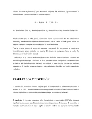 cosecha utilizando higrómetro (Digital Moinsture computer 700. Burrows), y posteriormente el
rendimiento fue calculado mediante la siguiente formula:
Rf = Ri (100 - Hi ) / (100 – Hf )
Rf : Rendimiento final. Ri: Rendimiento inicial. Hi: Humedad inicial. Hf: Humedad final.(14%).
Para la variable peso de 1000 granos, las muestras fueron secadas durante dos días a temperatura
ambiente y posteriormente limpiadas mediante venteo. Para el conteo de 1000 granos utilizó una
maquina contadora y luego se procedió a pesaje en balanza analítica.
Para la variable número de granos por panícula y porcentaje de vaneamiento se muestrearon
sistemáticamente cinco panículas por parcela. El número de cariópsides llenas y vacías fue
determinado mediante conteo manual.
La Eficiencia en el Uso del Fertilizante (E.U.F) fue analizada sobre la variedad Fedearroz 50;
destinando parcelas testigos a las cuales no se les aplicó fertilizante nitrogenado. Esto permitió tener
un indicio del rendimiento que era capaz de soportar el suelo con las reservas de nutrientes
presentes en el y poder comparar respecto a los rendimientos obtenidos con los dos tratamientos
evaluados.
RESULTADOS Y DISCUSIÓN.
El resumen del análisis de varianza conjunta para las componentes de rendimiento analizadas se
presenta en la Tabla 1. Los resultados obtenidos respecto a la influencia de los tratamientos sobre la
variable rendimiento en grano en los genotipos evaluados, se resumen en la Tabla 2.
Tratamiento: El efecto del tratamiento sobre el rendimiento en grano paddy al 14 % fue altamente
significativo, mostrando que el tratamiento experimental propuesto (Tratamiento II) aumentaba en
promedio los rendimientos en 453.54 Kg/ha. Se observó también una respuesta diferencial de los
 