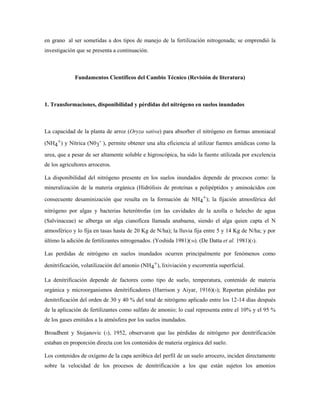 en grano al ser sometidas a dos tipos de manejo de la fertilización nitrogenada; se emprendió la
investigación que se presenta a continuación.
Fundamentos Científicos del Cambio Técnico (Revisión de literatura)
1. Transformaciones, disponibilidad y pérdidas del nitrógeno en suelos inundados
La capacidad de la planta de arroz (Oryza sativa) para absorber el nitrógeno en formas amoniacal
(NH4
+) y Nítrica (N03
- ), permite obtener una alta eficiencia al utilizar fuentes amídicas como la
urea, que a pesar de ser altamente soluble e higroscópica, ha sido la fuente utilizada por excelencia
de los agricultores arroceros.
La disponibilidad del nitrógeno presente en los suelos inundados depende de procesos como: la
mineralización de la materia orgánica (Hidrólisis de proteínas a polipéptidos y aminoácidos con
consecuente desaminización que resulta en la formación de NH4
+); la fijación atmosférica del
nitrógeno por algas y bacterias heterótrofas (en las cavidades de la azolla o helecho de agua
(Salvinaceae) se alberga un alga cianofícea llamada anabaena, siendo el alga quien capta el N
atmosférico y lo fija en tasas hasta de 20 Kg de N/ha); la lluvia fija entre 5 y 14 Kg de N/ha; y por
último la adición de fertilizantes nitrogenados. (Yoshida 1981)(30). (De Datta et al. 1981)(5).
Las perdidas de nitrógeno en suelos inundados ocurren principalmente por fenómenos como
denitrificación, volatilización del amonio (NH4
+), lixiviación y escorrentía superficial.
La denitrificación depende de factores como tipo de suelo, temperatura, contenido de materia
orgánica y microorganismos denitrificadores (Harrison y Aiyar, 1916)(5); Reportan pérdidas por
denitrificación del orden de 30 y 40 % del total de nitrógeno aplicado entre los 12-14 días después
de la aplicación de fertilizantes como sulfato de amonio; lo cual representa entre el 10% y el 95 %
de los gases emitidos a la atmósfera por los suelos inundados.
Broadbent y Stojanovic (5), 1952, observaron que las pérdidas de nitrógeno por denitrificación
estaban en proporción directa con los contenidos de materia orgánica del suelo.
Los contenidos de oxígeno de la capa aeróbica del perfil de un suelo arrocero, inciden directamente
sobre la velocidad de los procesos de denitrificación a los que están sujetos los amonios
 