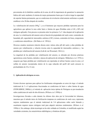 provenientes de la hidrólisis catalítica de la urea; de allí la importancia de garantizar la saturación
hídrica del suelo mediante el sistema de mojes permanentes hasta que el cultivo tenga la capacidad
de soportar lámina permanente, que en condiciones de nivelación relativamente uniformes se puede
establecer a los 30 días después de siembra.
La volatilización del amonio (NH4
+ ), es el fenómeno que mayores pérdidas representa para los
agricultores que aplican la urea sobre barro o lámina de agua (Perdidas entre el 60 y 80% del
nitrógeno aplicado). Este proceso se presenta entre los primeros 2 a 5 días después de la aplicación
de urea. La volatilización del amonio está en función de propiedades del suelo como: contenidos de
humedad, pH, capacidad de intercambio catiónico (CIC), textura, contenidos de limos, temperatura
y condiciones atmosféricas . (De Datta et al. 1981)(5).
Diversos estudios mostraron relación directa entre valores altos pH del suelo y altas pérdidas de
amonio por volatilización; y relación inversa entre la capacidad de intercambio catiónico y las
pérdidas por volatilización del amonio (Lehr & van Wesemael, 1961) (5).
La magnitud de las pérdidas por volatilización del amonio, es afectada por diversas prácticas
agronómicas como fuentes, métodos y épocas de aplicación de nitrógeno. Mikkelsen et al, 1978 (5);
aseguran que bajas pérdidas por volatilización son reportadas al utilizar fuentes como la urea y el
sulfato de amonio incorporadas dentro de la capa reducida del perfil del suelo arrocero (a
profundidades de 10 a 12 cm).
2. Aplicación de nitrógeno en seco.
Existen diversas opciones para aplicar los fertilizantes nitrogenados en arroz de riego: el método
tradicional de 3 o 4 aplicaciones fraccionadas en condiciones de barro o sobre lámina de agua
(FEDEARROZ, 2000)(8) y el método de aplicación única óptima de Nitrógeno en pre-inundación
sobre condiciones de suelo de alta eficiencia. (Wilson et al. 1998)(29).
Investigaciones llevadas a cabo durante los últimos diez años por la Universidad de Arkansas,
muestran que el método único de fertilización temprana en condiciones de suelo seco, representa
mejores rendimientos que el método tradicional de 3-4 aplicaciones sobre suelo húmedo y
usualmente requiere menos nitrógeno total para adquirir máximos rendimientos. (Wilson et al.
1998)(29). Sin embargo, dicha tecnología no ha sido validada en Colombia, ni modificada según las
variedades existentes, las características edafológicas y climáticas del país.
 