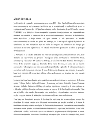 ARROZ- CIAT-FLAR
La liberación de variedades semienanas de arroz como IR 8 y Cica 4 en la década del sesenta, trajo
como consecuencia un incremento vertiginoso en la productividad y producción de arroz en
Latinoamérica (Aumento del 100% de la producción total y disminución de un 50% en los precios.
ZEIGLER. et al. 1986)(31). Desde entonces los programas de mejoramiento han concentrado sus
esfuerzos en aumentar la estabilidad en la producción introduciendo resistencia a enfermedades
como Pyricularia y Hoja Blanca. De igual manera, se han preocupado en mejorar
considerablemente la calidad del grano. Sin embargo, no se ha logrado superar el potencial de
rendimiento de estas variedades. Por esta razón la búsqueda de alternativas de manejo que
favorezcan la máxima expresión de los actuales rendimientos potenciales es ahora el principal
frente de ataque.
El Nitrógeno es la variable ambiental más relevante en la fijación del rendimiento en arroz. Este
elemento es responsable de procesos fisiológicos como morfogénesis, crecimiento foliar,
fotosíntesis y senescencia (De Datta et al. 1981)(5). El conocimiento de la dinámica del nitrógeno a
través de las diferentes etapas de desarrollo de la planta de arroz, así como de los factores
ambientales y edafológicos que intervienen en la disponibilidad y pérdidas de este elemento deben
convertirse en la herramienta principal de toma de decisiones de campo, que permitan al agricultor
hacer uso eficiente del mismo para obtener altos rendimientos con prácticas de bajo impacto
ambiental.
La mayor parte de la producción arrocera colombiana está concentrada en las regiones de la zona
centro (Tolima, Huila y Valle del Cauca), y la zona de los Llanos Orientales (Meta, Casanare,
Arauca y Vichada) (Fedearroz, 2000)(8). Al analizar los sistemas productivos de estas regiones, se
evidencian múltiples falencias en lo que respecta al manejo de la fertilización nitrogenada. Estas
son atribuibles a las grandes discrepancias entre agricultores e investigadores respecto a las dosis,
modos y épocas óptimas de aplicación, con las que se obtienen altos rendimientos
Para hacer un diagnóstico acertado de la situación nutricional de un determinado terreno, los
científicos de suelos cuentan con diferentes herramientas que pueden conducir a la toma de
decisiones acertadas respecto a qué plan de fertilización implementar. Entre estas se mencionan los
análisis de suelos, génesis, información sobre el uso anterior, vegetación predominante en los lotes,
información climática de la zona, extracción del cultivo, requerimientos fisiológicos de la planta,
rendimientos esperados, entre otras. Sin embargo, estos principios no son del todo aplicables para la
 