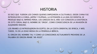 HISTORIA
SE DICE QUE FUERON LOS CHINOS QUIENES EMPEZARON A CULTIVARLO, DESDE CHINA FUE
INTRODUCIDO A COREA, JAPÓN Y FILIPINAS, LA EXTENSIÓN A LA ASIA OCCIDENTAL SE
PRODUJO BAJO EL IMPERIO PERSA. LOS GRIEGOS EN EL AÑO 320 CONOCEN LA EXISTENCIA
DE ESTE CEREAL BAJO EL NOMBRE DE “ORIZA”, COMO CONSECUENCIA DE LA INVASIÓN DE
ALEJANDRO MAGNO.
LOS ÁRABES LO INTRODUJERON EN EGIPTO, EN LA COSTA ORIENTAL DE ÁFRICA, Y MÁS
TARDE, YA EN LA EDAD MEDIA EN LA PENÍNSULA IBÉRICA.
EL ORIGEN DEL NOMBRE TAL Y COMO LO CONOCEMOS ACTUALMENTE PROVIENE DE LA
PALABRA DE ORIGEN ÁRABE “AR-ROZZ”.
 