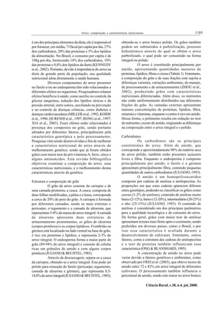1185Arroz: composição e características nutricionais.
Ciência Rural, v.38, n.4, jul, 2008.
é um dos principais alimentos da dieta, ele é responsável
por fornecer, em média, 715kcal per capita por dia, 27%
dos carboidratos, 20% das proteínas e 3% dos lipídios
da alimentação. No Brasil, o consumo per capita é de
108g por dia, fornecendo 14% dos carboidratos, 10%
das proteínas e 0,8% dos lipídios da dieta (KENNEDY
et al., 2002). Portanto, devido à importância do arroz na
dieta de grande parte da população, sua qualidade
nutricional afeta diretamente a saúde humana.
Diversos componentes do arroz presentes
no farelo e/ou no endosperma têm sido relacionados a
diferentes efeitos no organismo. Pesquisadores relatam
efeitos benéficos à saúde, como auxílio no controle da
glicose sanguínea, redução dos lipídios séricos e da
pressão arterial, entre outros, auxiliando na prevenção
e no controle de doenças crônicas, como diabetes e
doençascardiovasculares(MILLERetal.,1992;KOIDE
et al., 1996; QURESHI et al., 1997; RONG et al., 1997;
XIA et al., 2003). Esses efeitos estão relacionados à
presença dos compostos no grão, sendo portanto
afetados por diferentes fatores, principalmente pela
característica genotípica e pelo processamento.
Pesquisas vêm sendo desenvolvidas a fim de melhorar
a característica nutricional do arroz através do
melhoramento genético, sendo que já foram obtidos
grãos com maior teor de pró-vitaminaA, ferro, zinco e
alguns aminoácidos. Esta revisão bibliográfica
objetivou examinar a composição do arroz, suas
características nutricionais, e o melhoramento destas
características através da genética.
Estrutura e composição do grão
O grão de arroz consiste da cariopse e de
uma camada protetora, a casca. A casca, composta de
duas folhas modificadas, a pálea e a lema, corresponde
a cerca de 20% do peso do grão. A cariopse é formada
por diferentes camadas, sendo as mais externas o
pericarpo, o tegumento e a camada de aleurona, que
representam 5-8% da massa do arroz integral.Acamada
de aleurona apresenta duas estruturas de
armazenamento proeminentes, os grãos de aleurona
(corpos protéicos) e os corpos lipídicos. O embrião ou
gérmen está localizado no lado ventral na base do grão,
é rico em proteínas e lipídios, e representa 2-3% do
arroz integral. O endosperma forma a maior parte do
grão (89-94% do arroz integral) e consiste de células
ricas em grânulos de amido e com alguns corpos
protéicos(JULIANO&BECHTEL,1985).
Através da descascagem, separa-se a casca
da cariopse, obtendo-se o arroz integral. Este pode ser
polido para remoção do farelo (pericarpo, tegumento,
camada de aleurona e gérmen), que representa 8,5-
14,8%doarrozintegral(JULIANO&BECHTEL,1985),
obtendo-se o arroz branco polido. Os grãos também
podem ser submetidos à parboilização, processo
hidrotérmico através do qual se obtém o arroz
parboilizado, o qual pode ser consumido na forma
integral ou polido.
O arroz é constituído principalmente por
amido, apresentando quantidades menores de
proteínas, lipídios, fibras e cinzas (Tabela 1). Entretanto,
a composição do grão e de suas frações está sujeita a
diferenças varietais, variações ambientais, de manejo,
de processamento e de armazenamento (ZHOU et al.,
2002), produzindo grãos com características
nutricionais diferenciadas. Além disso, os nutrientes
não estão uniformemente distribuídos nas diferentes
frações do grão. As camadas externas apresentam
maiores concentrações de proteínas, lipídios, fibra,
mineraisevitaminas,enquantoocentroéricoemamido.
Dessa forma, o polimento resulta em redução no teor
de nutrientes, exceto de amido, originando as diferenças
na composição entre o arroz integral e o polido.
Carboidratos
Os carboidratos são os principais
constituintes do arroz. Além do amido, que
corresponde a aproximadamente 90% da matéria seca
do arroz polido, também estão presentes açúcares
livres e fibra. Enquanto o endosperma é composto
principalmente por amido, o farelo e o gérmen
apresentam principalmente fibra, contendo pequenas
quantidades de outros carboidratos (JULIANO, 1993).
O amido é um homopolissacarídeo
composto por cadeias de amilose e amilopectina. As
proporções em que estas cadeias aparecem diferem
entre genótipos, podendo-se classificar os grãos como
ceroso (1-2% de amilose), conteúdo de amilose muito
baixo(2-12%),baixo(12-20%),intermediário(20-25%)
e alto (25-33%) (JULIANO, 1993). O conteúdo de
amilose é considerado um dos principais parâmetros
para a qualidade tecnológica e de consumo do arroz.
De forma geral, grãos com maior teor de amilose
apresentam textura mais firme após o cozimento, sendo
preferidos em diversos países, como o Brasil, e por
isso essa característica é avaliada durante o
desenvolvimento de cultivares. Entretanto, outros
fatores, como a estrutura das cadeias de amilopectina
e o teor de proteína também influenciam essa
característica(ONG&BLANSHARD,1995).
A concentração de amido no arroz pode
variar devido a fatores genéticos e ambientais, como
observado por FREI et al. (2003), que obteve teores de
amido entre 72 e 82% em arroz integral de diferentes
cultivares. O processamento também influencia o
percentual de amido, sendo este maior no arroz branco
 