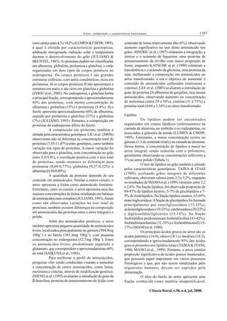 1187Arroz: composição e características nutricionais.
Ciência Rural, v.38, n.4, jul, 2008.
comvaloresentre4,3e18,2%(LUMEN&CHOW,1995),
a qual é afetada por características genotípicas,
adubação nitrogenada, radiação solar e temperatura
durante o desenvolvimento do grão (JULIANO &
BECHTEL, 1985).As proteínas podem ser classificadas
em albumina, globulina, prolamina e glutelina, e estão
organizadas em dois tipos de corpos protéicos no
endosperma. Os corpos protéicos I são grandes
estruturas esféricas, com anéis concêntricos, ricos em
prolamina. Já os corpos protéicos II não apresentam a
estrutura em anéis, e são ricos em glutelina e globulina
(ZHOU et al., 2002). No endosperma, a glutelina forma
a principal fração, correspondendo a aproximadamente
80% das proteínas, com menor concentração de
albumina e globulina (15%) e prolamina (5-8%). Já o
farelo apresenta aproximadamente 60% de albumina,
seguido por prolamina e glutelina (27%) e globulina
(7%) (JULIANO, 1993). Portanto, a composição em
proteínas do endosperma difere do farelo.
A composição em proteínas também é
afetada pela característica genotípica. LIU et al. (2005b)
observaram não só diferença na concentração total de
proteínas (7,35-11,47%) entre genótipos, como também
variação nos tipos de proteínas. A maior variação foi
observada para a glutelina, com concentração no grão
entre 5,9-9,8%, e correlação positiva com o teor total
de proteínas, sendo menores as diferenças para
prolamina (0,69-0,77%), globulina (0,37-0,52%) e
albumina(0,38-0,49%).
A qualidade da proteína depende de seu
conteúdo em aminoácidos. Similar a outros cereais, o
arroz apresenta a lisina como aminoácido limitante.
Entretanto, entre os cereais, o arroz apresenta uma das
maiores concentrações de lisina, resultando em balanço
deaminoácidosmaiscompleto(JULIANO,1993).Assim
como são observadas variações no teor total de
proteínas, também existem diferenças na composição
em aminoácidos das proteínas entre o arroz integral e o
polido.
Além dos aminoácidos protéicos, o arroz
também apresenta pequena quantidade de aminoácidos
livres, localizados principalmente no gérmen (594,9mg
100g-1
) e no farelo (361,4mg 100g-1
), com pequena
concentração no endosperma (52,7mg 100g-1
). Entre
os aminoácidos livres, predominam aspartato e
glutamato, que correspondem a aproximadamente 60%
do total (SAIKUSA et al., 1994).
Para melhorar o perfil de aminoácidos,
pesquisas vêm sendo conduzidas visando a aumentar
a concentração de certos aminoácidos, como lisina,
metionina e cisteína, através de modificação genética.
ZHENG et al. (1995) avaliaram a introdução do gene da
β-faseolina, proteína de armazenamento do feijão com
conteúdo de lisina relativamente alto (6%), observando
aumento significativo no teor desse aminoácido nos
grãos. SINDHU et al. (1997) relataram a integração, a
síntese e o acúmulo de legumina, uma proteína de
armazenamento da ervilha com maior proporção de
lisina, enquanto KATSUBE et al. (1999) relataram a
transferência e o acúmulo de glicinina, uma proteína da
soja, melhorando a composição em aminoácidos no
arroz transformado. Com o objetivo de aumentar o
conteúdo de aminoácidos sulfurados (metionina e
cisteína), LEE et al. (2003) avaliaram a introdução do
gene da proteína 2S albumina de gergelim, rica nesses
aminoácidos, observando aumento na concentração
de metionina (entre 29 e 76%), cisteína (31 a 75%) e
proteína total (0,64 a 3,54%) no arroz transformado.
Lipídios
Os lipídios podem ser encontrados
organizados em corpos lipídicos (esferossomos) na
camada de aleurona, no embrião e no endosperma, ou
associados a grânulos de amido (LUMEN & CHOW,
1995). Entretanto, a maior concentração ocorre no
gérmen (1/3 do conteúdo total) e na camada de aleurona.
Dessa forma, a concentração de lipídios é maior no
arroz integral, sendo reduzida com o polimento,
geralmente observando-se concentrações inferiores a
1% no arroz polido (Tabela 1).
O teor de lipídios no grão também é afetado
pelas características genotípicas. TAIRA & ITANI
(1988), avaliando grãos integrais de diferentes
cultivares, obtiveram valores entre 2,3 e 3,2%, enquanto
os resultados de MANO et al. (1999) variaram entre 2,2
e 2,6%. Na fração lipídica, foi observada proporção de
84-87% de lipídios neutros, 5-7% de glicolipídios e 7-
9% de fosfolipídios. Na fração lipídios neutros, 63-69%
eram triglicerídeos.Afração de glicolipídios foi formada
principalmente por esterilglicosídeos (31-35%),
acilesterilglicosídeos(19-23%),cerebrosídeos(20-22%)
e diglicosildiacilgliceróis (15-18%). Na fração
fosfolipídios predominaram fosfatidilcolina (41-42%),
fosfatidiletanolamina (31-33%) e fosfatidilinositol (15-
17%) (MANO et al. 1999).
Os principais ácidos graxos no arroz são os
ácidos palmítico (16:0), oléico (18:1) e linoléico (18:2),
correspondendo a aproximadamente 95% dos ácidos
graxos presentes nos lipídios totais (TAIRA& ITANI,
1988; MANO et al., 1999). Portanto, o arroz contém
proporção significativa de ácidos graxos insaturados,
que possuem papel importante em vários processos
fisiológicos e que, por não serem sintetizados pelo
organismo humano, devem ser supridos pela
alimentação.
O óleo do farelo de arroz apresenta uma
fração conhecida como matéria insaponificável,
 