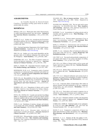 1191Arroz: composição e características nutricionais.
Ciência Rural, v.38, n.4, jul, 2008.
AGRADECIMENTOS
Ao Conselho Nacional de Desenvolvimento
Científico e Tecnológico (CNPq), pelas bolsas de estudo e
produtividade dos autores.
REFERÊNCIAS
BEHALL, K.M. et al. Whole-grain diets reduce blood pressure
in mildly hypercholesterolemic men and women. Journal of
the American Dietetic Association, v.106, p.1445-1449,
2006.
BEYER, P. et al. Golden rice: introducing the β-carotene
biosynthesis pathway into rice endosperm by genetic engineering
to defeat vitamin A deficiency. Journal of Nutrition, v.132,
p.506S-510S, 2002.
FAO – Food and Agriculture Organization of the United Nations.
Statistical databases. Capturado em 15 abr. 2006. Online.
Disponível na Internet: http://www.fao.org.
FREI, M. et al. Studies on in vitro starch digestibility and the
glycemic index of six different indigenous rice cultivars from
the Philippines. Food Chemistry, v.83, p.395-402, 2003.
GODDARD, M.S. et al. The effect of amylose content on
insulin and glucose responses to ingested rice. American
Journal of Clinical Nutrition, v.39, p.388-392, 1984.
GRAF, E.; EATON, J.W. Antioxidant functions of phytic acid.
Free Radical Biology and Medicine, v.8, p.61-69, 1990.
HEINEMANN, R.J.B. et al. Comparative study of nutrient
composition of commercial brown, parboiled and milled rice
from Brazil. Journal of Food Composition and Analysis,
v.18, n.4, p.287-296, 2005.
HUNT, J.R. et al. Bioavailability of zinc from cooked Philippine
milled, undermilled, and brown rice, as assessed in rats by using
growth, bone zinc and zinc-65 retention. Journal of
Agricultural and Food Chemistry, v.50, p.5229-5235,
2002.
HURRELL, R.F. et al. Degradation of phytic acid in cereal
porridges improves iron absorption by human subjects.
American Journal of Clinical Nutrition, v.77, p.1213–
1219, 2003.
HYUN, J.W.; CHUNG, H.S. Cyanidin and malvidin from Oryza
sativa cv. Heugjinjubyeo mediate cytotoxicity against human
monocytic leukemia cells by arrest of G2
/M phase and induction
of apoptosis. Journal of Agricultural and Food Chemistry,
v.52, p.2213-2217, 2004.
ITANI, T. et al. Distribution of amylose, nitrogen, and minerals
in rice kernels with various characters. Journal of Agricultural
and Food Chemistry, v.50, p.5326-5332, 2002.
JENKINS, D.J.A. et al. Glycemic index: overview of
implications in health and disease. American Journal of
Clinical Nutrition, v.76, p.266S-273S, 2002.
JULIANO, B.O. Polysaccharides, proteins, and lipids of rice.
In: JULIANO, B.O. (Ed.). Rice: chemistry and technology.
Minnesota, USA: American Association of Cereal Chemists,
1985. Cap.3, p.17-57.
JULIANO, B.O. Rice in human nutrition. Rome: FAO,
1993. Capturado em 01 dez. 2006. Online. Disponível na
internet: http://www.fao.org.
JULIANO, B.O.; BECHTEL, D.B. The rice grain and its gross
composition. In: JULIANO, B.O. (Ed.). Rice: chemistry
and technology. Minnesota, USA: American Association of
Cereal Chemists, 1985. Cap.2, p.17-57.
KATSUBE, T. et al. Accumulation of soybean glycinin and its
assembly with the glutelins in rice. Plant Physiology, v.120,
p.1063-1073, 1999.
KENNEDY, G. et al. Nutrient impact assessment of rice in
major rice-consuming countries. International Rice
Commission Newsletter, v.51, p.33-42, 2002.
KING, A.; YOUNG, G. Characteristics and occurrence of
phenolic phytochemical. Journal of the American Dietetic
Association, v.99, p.213-218, 1999.
KOIDE, T. et al. Antitumor effect of hydrolyzed anthocyanin
from grape rinds and red rice. Cancer Biotherapy and
Radiopharmacology, v.11, n.4, p.273-277, 1996.
LAI, V.M.F. et al. Non-starch polysaccharide compositions of
rice grains with respect to rice variety and degree of milling.
Food Chemistry, v.101, p.1205-1210, 2006.
LEE, S.H. et al. Effects of dietary phytic acid on serum and
hepatic lipid levels in diabetic KK mice. Nutrition Research,
v.25, p.869-876, 2005.
LEE, S.H. et al. Dietary phytic acid lowers the blood glucose
level in diabetic KK mice. Nutrition Research, v.26, p.474-
479, 2006.
LEE, T.T.T. et al. Enhanced methionine and cysteine levels in
transgenic rice seeds by the accumulation of sesame 2S albumin.
Bioscience, Biotechnology, and Biochemistry, v.67, n.8,
p.1699-1705, 2003.
LI, J. et al. Long-term effects of high dietary fiber intake on
glucose tolerance and lipid metabolism in GK rats: comparison
among barley, rice, and cornstarch. Metabolism, v.52, n.9,
p.1206-1210, 2003.
LIU, Z.H. et al. Grain phytic acid content in japonica rice as
affected by cultivar and environment and its relation to protein
content. Food Chemistry, v.89, n.1, p.49-52, 2005a.
LIU, Z.H. et al. Positional variations in phytic acid and protein
content within a panicle of japonica rice. Journal of Cereal
Science, v.41, p.297-303, 2005b.
LUMEN, B.O.; CHOW, H. Nutritional quality of rice endosperm.
In: LUH, B. S. (Ed.). Rice utilization. 2.ed. New York: Van
Nostrand Reinhold, 1995. V.2, cap.15, p.363-395.
MANO, Y. et al. Comparative composition of brown rice
lipids (lipid fractions) of indica and japonica rices. Bioscience,
Biotechnology, and Biochemistry, v.63, n.4, p.619-626,
1999.
MATSUO, T. et al. Science of the rice plant. V. II -
Physiology. Tokyo: Food and Agriculture Policy Research
Center, 1995. 1245p.
 