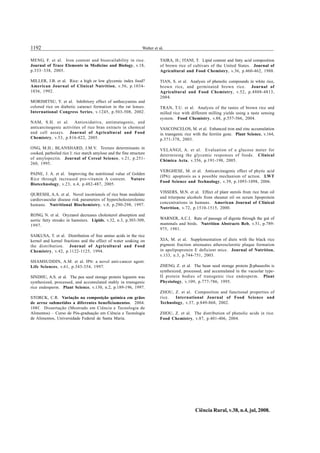 1192 Walter et al.
Ciência Rural, v.38, n.4, jul, 2008.
MENG, F. et al. Iron content and bioavailability in rice.
Journal of Trace Elements in Medicine and Biology, v.18,
p.333–338, 2005.
MILLER, J.B. et al. Rice: a high or low glycemic index food?
American Journal of Clinical Nutrition, v.56, p.1034-
1036, 1992.
MORIMITSU, Y. et al. Inhibitory effect of anthocyanins and
colored rice on diabetic cataract formation in the rat lenses.
International Congress Series, v.1245, p.503-508, 2002.
NAM, S.H. et al. Antioxidative, antimutagenic, and
anticarcinogenic activities of rice bran extracts in chemical
and cell assays. Journal of Agricultural and Food
Chemistry, v.53, p.816-822, 2005.
ONG, M.H.; BLANSHARD, J.M.V. Texture determinants in
cooked, parboiled rice I: rice starch amylose and the fine structure
of amylopectin. Journal of Cereal Science, v.21, p.251-
260, 1995.
PAINE, J. A. et al. Improving the nutritional value of Golden
Rice through increased pro-vitamin A content. Nature
Biotechnology, v.23, n.4, p.482-487, 2005.
QURESHI, A.A. et al. Novel tocotrienols of rice bran modulate
cardiovascular disease risk parameters of hypercholesterolemic
humans. Nutritional Biochemistry, v.8, p.290-298, 1997.
RONG, N. et al. Oryzanol decreases cholesterol absorption and
aortic fatty streaks in hamsters. Lipids, v.32, n.3, p.303-309,
1997.
SAIKUSA, T. et al. Distribution of free amino acids in the rice
kernel and kernel fractions and the effect of water soaking on
the distribution. Journal of Agricultural and Food
Chemistry, v.42, p.1122-1125, 1994.
SHAMSUDDIN, A.M. et al. IP6: a novel anti-cancer agent.
Life Sciences, v.61, p.343-354, 1997.
SINDHU, A.S. et al. The pea seed storage protein legumin was
synthesized, processed, and accumulated stably in transgenic
rice endosperm. Plant Science, v.130, n.2, p.189-196, 1997.
STORCK, C.R. Variação na composição química em grãos
de arroz submetidos a diferentes beneficiamentos. 2004.
108f. Dissertação (Mestrado em Ciência e Tecnologia de
Alimentos) – Curso de Pós-graduação em Ciência e Tecnologia
de Alimentos, Universidade Federal de Santa Maria.
TAIRA, H.; ITANI, T. Lipid content and fatty acid composition
of brown rice of cultivars of the United States. Journal of
Agricultural and Food Chemistry, v.36, p.460-462, 1988.
TIAN, S. et al. Analysis of phenolic compounds in white rice,
brown rice, and germinated brown rice. Journal of
Agricultural and Food Chemistry, v.52, p.4808-4813,
2004.
TRAN, T.U. et al. Analysis of the tastes of brown rice and
milled rice with different milling yields using a taste sensing
system. Food Chemistry, v.88, p.557-566, 2004.
VASCONCELOS, M. et al. Enhanced iron and zinc accumulation
in transgenic rice with the ferritin gene. Plant Science, v.164,
p.371-378, 2003.
VELANGI, A. et al. Evaluation of a glucose meter for
determining the glycemic responses of foods. Clinical
Chimica Acta, v.356, p.191-198, 2005.
VERGHESE, M. et al. Anticarcinogenic effect of phytic acid
(IP6): apoptosis as a possible mechanism of action. LWT
Food Science and Technology, v.39, p.1093-1098, 2006.
VISSERS, M.N. et al. Effect of plant sterols from rice bran oil
and triterpene alcohols from sheanut oil on serum lipoprotein
concentrations in humans. American Journal of Clinical
Nutrition, v.72, p.1510-1515, 2000.
WARNER, A.C.I. Rate of passage of digesta through the gut of
mammals and birds. Nutrition Abstracts Reb, v.51, p.789-
975, 1981.
XIA, M. et al. Supplementation of diets with the black rice
pigment fraction attenuates atherosclerotic plaque formation
in apolipoprotein E deficient mice. Journal of Nutrition,
v.133, n.3, p.744-751, 2003.
ZHENG, Z. et al. The bean seed storage protein β-phaseolin is
synthesized, processed, and accumulated in the vacuolar type-
II protein bodies of transgenic rice endosperm. Plant
Physiology, v.109, p.777-786, 1995.
ZHOU, Z. et al. Composition and functional properties of
rice. International Journal of Food Science and
Technology, v.37, p.849-868, 2002.
ZHOU, Z. et al. The distribution of phenolic acids in rice.
Food Chemistry, v.87, p.401-406, 2004.
 