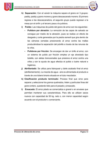 UNIVERSIDAD NACIONAL DE JAEN INGENIERIA DE INDUSTRIAS ALIMENTARIAS-VII
Proceso de obtención de arroz Página 12
h) Separación: Con el vaivén la máquina separa el grano en 3 grupos:
paddy, paddy y grano moreno y grano descascarado moreno. El primero
regresa a las descascaradora, el segundo grupo puede regresar a la
mesa por el sinfín y el tercero pasa a la pulidora.
i) Pulido: Las máquinas de pulido del grano de arroz son los siguientes:
- Pulidora por abrasión: La remoción de las capas de salvado se
consigue por medio de la abrasión, pues se realiza un efecto de
desgaste y corte generados por la piedra esmeril que gira dentro de
las cámaras cerradas presionando al arroz contra las mallas
produciéndose la separación del polvillo a través de las ranuras de
la criba.
- Pulidoras por fricción: Se encargan de dar un brillo al arroz, con
un sistema de pulido por fricción emplea un eje alveolado tipo
botella, con aletas transversales que presiona el arroz contra una
criba y con la ayuda de agua efectúa el pulido o lustre natural e
higiénico.
j) Abrillantado: Se utiliza para blanquear y darle acabado final al arroz
(abrillantamiento). La mezcla de agua - aire es alimentada al producto a
través de una tobera binaria situada en el tubo mezclador.
k) Clasificación producto terminado: Proceso final que sirve para
separar y seleccionar los granos quebrados, ñelen y partículas finas del
grano entero, quedando listo para el pesado y ensacado.
l) Ensacado: El arroz pilado se comercializa a granel o en envases que
permitan mantener sus características. Para ello se utilizan sacos
nuevos con capacidad de 50 kg. neto o, con menor capacidad según
acuerdo con el productor o comerciante.
 