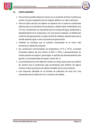 UNIVERSIDAD NACIONAL DE JAEN INGENIERIA DE INDUSTRIAS ALIMENTARIAS-VII
Proceso de obtención de arroz Página 22
CONCLUSIONES
 Como hemos podido observar el arroz es un producto de fama mundial que
cuenta con gran aceptación de los hogares debido a su valor nutricional.
 Para el cultivo del arroz el objetivo es disponer de un suelo en condiciones
óptimas para el crecimiento de las plantas y obtener altos rendimientos (8 a
10 t ha), la dimensión es importante para el manejo del agua, fertilizantes y
desplazamiento de la maquinaría, con una buena nivelación, la distribución
uniforme del agua permite un mejor control de malezas; además para que la
semilla absorba agua e inicie el proceso de germinación.
 También se concluye que la cosecha mecanizada es la forma más
económica y rápida de cosechar.
 las condiciones recomendadas de temperatura (17°C a 18°C), humedad
(humedad relativa del aire inferior al 65% o 70%) y almacenamiento en
medios pobres de oxígeno y para lograr un período de almacenamiento más
grande. La humedad debe ser igual o menor de 14
 Los productores de arroz deberían contar con mayor apoyo para sus cultivos
de manera que la producción siga aumentando para detener de alguna
manera el alza de precios que afecta al bolsillo de los consumidores.
 Las maquinas utilizadas en el proceso de obtención de arroz son muy
importante para la obtención de un producto de calidad.
 