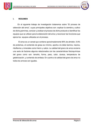 UNIVERSIDAD NACIONAL DE JAEN INGENIERIA DE INDUSTRIAS ALIMENTARIAS-VII
Proceso de obtención de arroz Página 4
I. RESUMEN
En el siguiente trabajo de investigación trataremos sobre “El proceso de
obtención del arroz”, cuyos principales objetivos son: explicar la siembra y cultivo
de dicha gramínea, conocer y analizar el proceso de dicho producto e identificar los
equipos que se utilizan para la elaboración del arroz y reconocer las funciones que
ejerce los equipos utilizados en el proceso.
El arroz es un cereal que contiene aproximadamente 90% de almidón, 5-8%
de proteínas, el contenido de grasa es mínimo, aporta a la dieta tiamina, niacina,
riboflavina y minerales como hierro y calcio. La calidad del grano de arroz encierra
una serie de factores algunos relacionados con las características fisicoquímicas
del grano como son: tamaño, forma, peso, color, dureza, temperatura de
gelatinización, y contenido de amilasa. En cuanto a la calidad del grano de arroz no
todos los arroces son iguales.
 