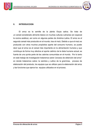 UNIVERSIDAD NACIONAL DE JAEN INGENIERIA DE INDUSTRIAS ALIMENTARIAS-VII
Proceso de obtención de arroz Página 5
II. INTRODUCCION
El arroz es la semilla de la planta Oryza sativa. Se trata de
un cereal considerado alimento básico en muchas culturas culinarias (en especial
la cocina asiática), así como en algunas partes de América Latina. El arroz es el
segundo cereal más producido en el mundo, tras el maíz. Debido a que el maíz es
producido con otros muchos propósitos aparte del consumo humano, se puede
decir que el arroz es el cereal más importante en la alimentación humana y que
contribuye de forma muy efectiva al aporte calórico de la dieta humana actual; es
fuente de una quinta parte de las calorías consumidas en el mundo. Por lo tanto
en este trabajo de investigación trataremos sobre “proceso de obtención del arroz”
en donde trataremos sobre: la siembra y cultivo de la gramínea, proceso de
elaboración del producto, los equipos que se utilizan para la elaboración del arroz
y las funciones que ejerce los equipos utilizados en el proceso.
 
