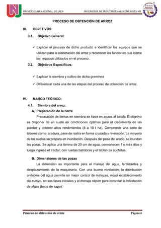 UNIVERSIDAD NACIONAL DE JAEN INGENIERIA DE INDUSTRIAS ALIMENTARIAS-VII
Proceso de obtención de arroz Página 6
PROCESO DE OBTENCIÓN DE ARROZ
III. OBJETIVOS:
3.1. Objetivo General:
 Explicar el proceso de dicho producto e identificar los equipos que se
utilizan para la elaboración del arroz y reconocer las funciones que ejerce
los equipos utilizados en el proceso.
3.2. Objetivos Específicos:
 Explicar la siembra y cultivo de dicha gramínea
 Diferenciar cada una de las etapas del proceso de obtención de arroz.
IV. MARCO TEÓRICO:
4.1. Siembra del arroz:
A. Preparación de la tierra
Preparación de tierras en siembra se hace en pozas al batido El objetivo
es disponer de un suelo en condiciones óptimas para el crecimiento de las
plantas y obtener altos rendimientos (8 a 10 t ha). Comprende una serie de
labores como: aradura, pase de rastra en forma cruzada y nivelación. La mayoría
de los suelos se prepara en inundación. Después del pase del arado, se inundan
las pozas. Se aplica una lámina de 20 cm de agua, permanecen 1 o más días y
luego ingresa el tractor, con ruedas batidoras y el tablón de cuchillas.
B. Dimensiones de las pozas
La dimensión es importante para el manejo del agua, fertilizantes y
desplazamiento de la maquinaría. Con una buena nivelación, la distribución
uniforme del agua permite un mejor control de malezas, mejor establecimiento
del cultivo, en sus fases iniciales y el drenaje rápido para controlar la infestación
de algas (baba de sapo).
 