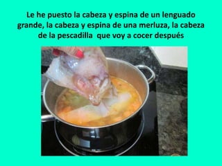 Le he puesto la cabeza y espina de un lenguado
grande, la cabeza y espina de una merluza, la cabeza
de la pescadilla que voy a cocer después
 