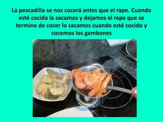 La pescadilla se nos cocerá antes que el rape. Cuando
esté cocida la sacamos y dejamos el rape que se
termine de cocer lo sacamos cuando esté cocido y
cocemos los gambones
 