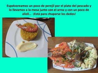 Espolvoreamos un poco de perejil por el plato del pescado y
lo llevamos a la mesa junto con el arroz y con un poco de
alioli… ¡Está para chuparse los dedos!
 