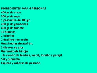 INGREDIENTES PARA 6 PERSONAS
400 gr de arroz
200 gr de rape
1 pescadilla de 300 gr.
200 gr de gambones
400 gr de tomate
12 almejas
2 cebollas
2 decilitros de aceite
Unas hebras de azafrán.
3 dientes de ajos.
Un ramito de hinojo.
Un ramito de hierbas, laurel, tomillo y perejil
Sal y pimienta
Espinas y cabezas de pescado
 
