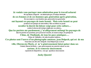 Je voulais vous partager mon admiration pour le travail acharné Me agradaría compartir  mi admiración por el trabajo obstinado de ces femmes et de ces hommes qui, génération après génération, De esas mujeres y esos hombres que, generación tras generación ont façonné ces paysages de toute beauté.  Mais cette beauté ne peut producen esos paisajes de tanta belleza. Más esa belleza no puede occulter la dureté du labeur exigé pour cette culture… ocultar la dureza del trabajo exigido por esa cultura... Que les puristes me pardonnent, j ’ai allègrement mélangé les paysages de Que los puristas me perdonen, pero procuraré mezclar, de manera alegre, los paisajes de Chine, de Thaïlande, de tous les pays asiatiques…. China, de Tailândia, y de todos los países asiáticos... Ces photos sont l’œuvre d’un photographe amateur, jean Delpech, qui est  de ma Estas fotos son obra del  fotógrafo  Jean Delpech que es de mi  ville, Oloron-ste-Marie, et  m ’a généreusement laissé puiser dans ses Ciudad, Oloron-SteMarie,  y que, generosamente me autorizó colocar en esta cartons. Je le remercie sincèrement. exposicíón de diapositivas,  cosa que  agradezco sinceramente Jacky Questel 