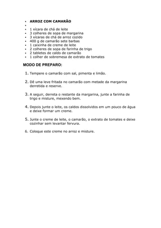  ARROZ COM CAMARÃO
1 xícara de chá de leite
3 colheres de sopa de margarina
3 xícaras de chá de arroz cozido
400 g de camarão sete barbas
1 caixinha de creme de leite
2 colheres de sopa de farinha de trigo
2 tabletes de caldo de camarão
1 colher de sobremesa de extrato de tomates
MODO DE PREPARO:
1. Tempere o camarão com sal, pimenta e limão.
2. Dê uma leve fritada no camarão com metade da margarina
derretida e reserve.
3. A seguir, derreta o restante da margarina, junte a farinha de
trigo e misture, mexendo bem.
4. Depois junte o leite, os caldos dissolvidos em um pouco de água
e deixe formar um creme.
5. Junte o creme de leite, o camarão, o extrato de tomates e deixe
cozinhar sem levantar fervura.
6. Coloque este creme no arroz e misture.