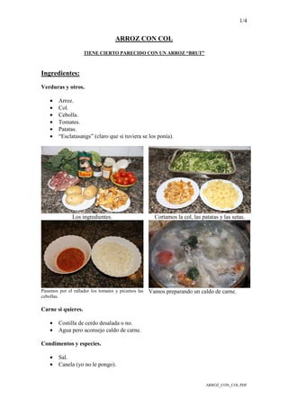 1/4
ARROZ_CON_COL.PDF
ARROZ CON COL
TIENE CIERTO PARECIDO CON UN ARROZ “BRUT”
Ingredientes:
Verduras y otros.
• Arroz.
• Col.
• Cebolla.
• Tomates.
• Patatas.
• “Esclatasangs” (claro que si tuviera se los ponía).
Los ingredientes. Cortamos la col, las patatas y las setas.
Pasamos por el rallador los tomates y picamos las
cebollas.
Vamos preparando un caldo de carne.
Carne si quieres.
• Costilla de cerdo desalada o no.
• Agua pero aconsejo caldo de carne.
Condimentos y especies.
• Sal.
• Canela (yo no le pongo).
 