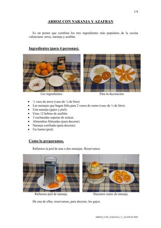 1/4
ARROZ_CON_NARANJA_Y_AZAFRAN.PDF
ARROZ CON NARANJA Y AZAFRAN
Es un postre que combina los tres ingredientes más populares de la cocina
valenciana: arroz, naranja y azafrán.
Ingredientes (para 4 personas).
Los ingredientes. Para la decoración.
• ½ vaso de arroz (vaso de ¼ de litro).
• Las naranjas que hagan falta para 2 vasos de zumo (vaso de ¼ de litro).
• Una naranja (gajos y piel).
• Unas 12 hebras de azafrán.
• 3 cucharadas soperas de azúcar.
• Almendras fileteadas (para decorar).
• Naranja confitada (para decorar).
• Un limón (piel).
Como lo preparamos.
Rallamos la piel de una o dos naranjas. Reservamos.
Rallamos piel de naranja. Hacemos zumo de naranja.
De una de ellas, reservamos, para decorar, los gajos.
 