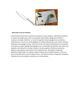 Cómo hacer arroz con verduras:
Primeramente lavamos bien y cortamos las verduras en trozos medianos. Calentamos el aceite en
la cazuela tipo paellera para sofreír unos segundos el ajo cortado. Agregamos la coliflor, la
zanahoria y las judías. Sofreímos un minuto a fuego alto, después agregamos los pimientos y
sofreímos por un minuto más. Ahora agregamos la cebolla y dejamos pasar otro minuto, siempre a
fuego alto, ahora agregar las setas, sofreír otro minuto. No mover demasiado para que no pierdan
las verduras sus jugos. Seguidamente agregamos las 3 cucharadillas de pimentón, para sofreír unos
segundos, ahora ponemos el tomate cortado en trocitos pequeños. Añadimos los guisantes,
dejamos unos segundos, y por último el arroz, sofreímos unos 50 segundos a fuego alto.
Añadimos el agua (mejor si es caliente, y según el tipo de arroz se puede necesitar un litro o un
poco menos) Sazonamos con sal y dejamos hervir unos 20 ó 25 minutos, a fuego alto. Finalmente
retiramos el arroz con verduras y servimos en la misma paellera.

 