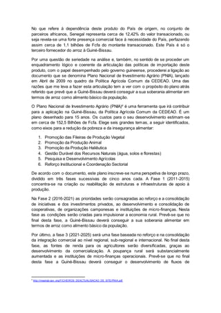 No que refere à dependência deste produto do País de origem, no conjunto de 
parceiros africanos, Senegal representa cerca de 12,42% do valor transacionado, ou 
seja revela-se uma forte presença comercial face à necessidade do País, perfazendo 
assim cerca de 1,1 bilhões de Fcfa do montante transacionado. Este País é só o 
terceiro fornecedor do arroz à Guiné-Bissau. 
Por uma questão de seriedade na análise e, também, no sentido de se proceder um 
enquadramento lógico e coerente da articulação das políticas de importação deste 
produto, com o papel desempenhado pelo governo guineense, procederei a ligação ao 
documento que se denomina Plano Nacional de Investimento Agrário (PNIA), lançado 
em Abril de 2009 no quadro da Política Agrícola Comum da CEDEAO. Uma das 
razões que me leva a fazer esta articulação tem a ver com o propósito do plano atrás 
referido que prevê que a Guiné-Bissau deverá conseguir a sua soberania alimentar em 
termos de arroz como alimento básico da população. 
O Plano Nacional de Investimento Agrário (PNIA)4 é uma ferramenta que irá contribuir 
para a aplicação na Guiné-Bissau, da Política Agrícola Comum da CEDEAO. É um 
plano desenhado para 15 anos. Os custos para o seu desenvolvimento estimam-se 
em cerca de 152,5 Bilhões de Fcfa. Elege seis grandes temas, a seguir identificados, 
como eixos para a redução da pobreza e da insegurança alimentar: 
1. Promoção das Fileiras de Produção Vegetal 
2. Promoção da Produção Animal 
3. Promoção da Produção Haliêutica 
4. Gestão Durável dos Recursos Naturais (água, solos e florestas) 
5. Pesquisa e Desenvolvimento Agrícolas 
6. Reforço Institucional e Coordenação Sectorial 
De acordo com o documento, este plano inscreve-se numa perspetiva de longo prazo, 
dividido em três fases sucessivas de cinco anos cada. A Fase 1 (2011-2015) 
concentra-se na criação ou reabilitação de estruturas e infraestruturas de apoio à 
produção. 
Na Fase 2 (2016-2021) as prioridades serão consagradas ao reforço e a consolidação 
de iniciativas e dos investimentos privados, ao desenvolvimento e consolidação de 
cooperativas, de organizações camponesas e instituições de micro-finanças. Nesta 
fase as condições serão criadas para impulsionar a economia rural. Prevê-se que no 
final desta fase, a Guiné-Bissau deverá conseguir a sua soberania alimentar em 
termos de arroz como alimento básico da população. 
Por último, a fase 3 (2021-2025) será uma fase baseada no reforço e na consolidação 
da integração comercial ao nível regional, sub-regional e internacional. No final desta 
fase, as fontes de renda para os agricultores serão diversificadas, graças ao 
desenvolvimento da comercialização. A poupança rural será substancialmente 
aumentada e as instituições de micro-finanças operacionais. Prevê-se que no final 
desta fase a Guiné-Bissau deverá conseguir o desenvolvimento de fluxos de 
4 http://mepirgb-gov .org/FICHEIROS_DEACTUALISACAO_DE_SITE/PNIA.pdf 
 